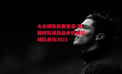 大众娱乐彩票登录-英超球队球员总身价英超球队身价2021